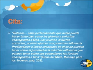 “Satanás… sabe perfectamente que nadie puede
hacer tanto bien como los jóvenes y señoritas
consagrados a Dios. Los jóvenes, si fueran
correctos, podrían ejercer una poderosa influencia.
Predicadores o laicos avanzados en años no pueden
tener sobre la juventud ni la mitad de influencia que
pueden tener sobre sus compañeros los jóvenes
consagrados a Dios” (Elena de White, Mensaje para
los Jóvenes, pág. 202).
 