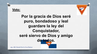 Voto:
Por la gracia de Dios seré
puro, bondadoso y leal
guardare la ley del
Conquistador,
seré siervo de Dios y amigo
de todos.
asp. GM. Ronald De la Cruz Ramos
 