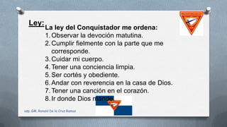 Ley:
La ley del Conquistador me ordena:
1.Observar la devoción matutina.
2.Cumplir fielmente con la parte que me
corresponde.
3.Cuidar mi cuerpo.
4.Tener una conciencia limpia.
5.Ser cortés y obediente.
6.Andar con reverencia en la casa de Dios.
7.Tener una canción en el corazón.
8.Ir donde Dios mande.
asp. GM. Ronald De la Cruz Ramos
 