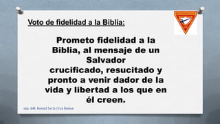 Voto de fidelidad a la Biblia:
Prometo fidelidad a la
Biblia, al mensaje de un
Salvador
crucificado, resucitado y
pronto a venir dador de la
vida y libertad a los que en
él creen.
asp. GM. Ronald De la Cruz Ramos
 