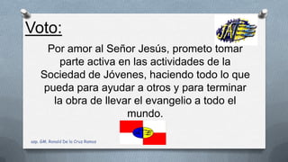Por amor al Señor Jesús, prometo tomar
parte activa en las actividades de la
Sociedad de Jóvenes, haciendo todo lo que
pueda para ayudar a otros y para terminar
la obra de llevar el evangelio a todo el
mundo.
Voto:
asp. GM. Ronald De la Cruz Ramos
 