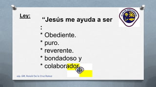 Ley:
“Jesús me ayuda a ser
:
* Obediente.
* puro.
* reverente.
* bondadoso y
* colaborador.
asp. GM. Ronald De la Cruz Ramos
 