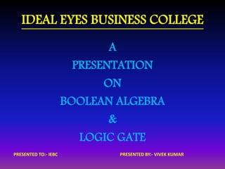 IDEAL EYES BUSINESS COLLEGE 
A 
PRESENTATION 
ON 
BOOLEAN ALGEBRA 
& 
LOGIC GATE 
PRESENTED TO:- IEBC PRESENTED BY:- VIVEK KUMAR 
 