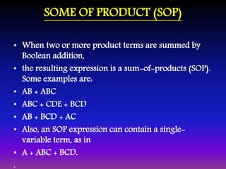 SOME OF PRODUCT (SOP) 
• When two or more product terms are summed by 
Boolean addition, 
• the resulting expression is a sum-of-products (SOP). 
Some examples are: 
• AB + ABC 
• ABC + CDE + BCD 
• AB + BCD + AC 
• Also, an SOP expression can contain a single-variable 
term, as in 
• A + ABC + BCD. 
. 
 