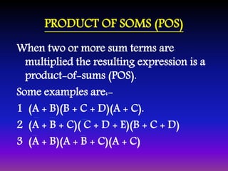 PRODUCT OF SOMS (POS) 
When two or more sum terms are 
multiplied the resulting expression is a 
product-of-sums (POS). 
Some examples are:- 
1 (A + B)(B + C + D)(A + C). 
2 (A + B + C)( C + D + E)(B + C + D) 
3 (A + B)(A + B + C)(A + C) 
 