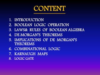 CONTENT 
1. INTRODUCTION 
2. BOOLEAN LOGIC OPERATION 
3. LAWS& RULES OF BOOLEAN ALGEBRA 
4. DE MORGAN’S THEOREMS 
5. IMPLICATIONS OF DE MORGAN’S 
THEOREMS 
6. COMBINATIONAL LOGIC 
7. KARNAUGH MAPS 
8. LOGIC GATE 
 