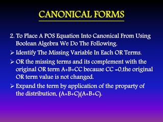 CANONICAL FORMS 
2. To Place A POS Equation Into Canonical From Using 
Boolean Algebra We Do The Following. 
 Identify The Missing Variable In Each OR Terms. 
OR the missing terms and its complement with the 
original OR term A+B+CC because CC =0,the original 
OR term value is not changed. 
 Expand the term by application of the proparty of 
the distribution, (A+B+C)(A+B+C). 
 