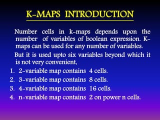 K-MAPS INTRODUCTION 
Number cells in k-maps depends upon the 
number of variables of boolean expression. K-maps 
can be used for any number of variables. 
But it is used upto six variables beyond which it 
is not very convenient, 
1. 2-variable map contains 4 cells. 
2. 3-variable map contains 8 cells. 
3. 4-variable map contains 16 cells. 
4. n-variable map contains 2 on power n cells. 
 
