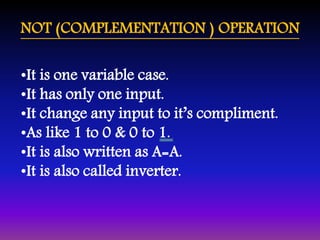NOT (COMPLEMENTATION ) OPERATION 
•It is one variable case. 
•It has only one input. 
•It change any input to it’s compliment. 
•As like 1 to 0 & 0 to 1. 
•It is also written as A=A. 
•It is also called inverter. 
 