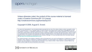 Unless otherwise noted, the content of this course material is licensed
under a Creative Commons BY 3.0 License.
http://creativecommons.org/licenses/by/3.0/
Copyright © 2009, August E. Evrard.
You assume all responsibility for use and potential liability associated with any use of the material. Material contains copyrighted content,
used in accordance with U.S. law. Copyright holders of content included in this material should contact open.michigan@umich.edu with
any questions, corrections, or clarifications regarding the use of content. The Regents of the University of Michigan do not license the use
of third party content posted to this site unless such a license is specifically granted in connection with particular content. Users of content
are responsible for their compliance with applicable law. Mention of specific products in this material solely represents the opinion of the
speaker and does not represent an endorsement by the University of Michigan. For more information about how to cite these materials
visit http://open.umich.edu/education/about/terms-of-use
Any medical information in this material is intended to inform and educate and is not a tool for self-diagnosis or a replacement for medical
evaluation, advice, diagnosis or treatment by a healthcare professional. You should speak to your physician or make an appointment to
be seen if you have questions or concerns about this information or your medical condition. Viewer discretion is advised: Material may
contain medical images that may be disturbing to some viewers.
 