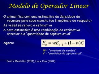 Modelo de Operador Linear
O animal fica com uma estimativa da densidade de
  recursos para cada mancha (ou freqüência de resposta)
As vezes se renova a estimativa
A nova estimativa é uma combinação da estimativa
  anterior e a “quantidade de captura atual”

Agora:                         En  wEn1  (1  w)C
                                W = “constante da memória”
                                C = “quantidade da captura atual”


  Bush e Mosteller (1951), Lea e Dow (1984)
 