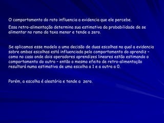O comportamento do rato influencia a evidencia que ele percebe.
Essa retro-alimentação determina sua estimativa da probabilidade de se
alimentar no ramo da taxa menor e tende a zero.


Se aplicamos esse modelo a uma decisão de duas escolhas na qual a evidencia
sobre ambas escolhas está influenciada pelo comportamento do aprendiz –
como no caso onde dois operadores aprendizes lineares estão estimando o
comportamento do outro – então o mesmo efeito de retro-alimentação
resultará numa estimativa de uma escolha a 1 e a outra a 0.


Porém, a escolha é aleatória e tende a zero.
 