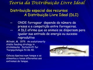 Teoria da Distribuição Livre Ideal
   Distribuição espacial dos recursos
           A Distribuição Livre Ideal (DLI)

   --     ONDE forragear depende do número de
          presas e a competição entre forrageiras.
   --     A DLI afirma que os animais se dispersam para
          igualar sua entrada de energia ou sucesso
          reprodutivo
Milinski, M. 1979. An evolutionarily
stable feeding strategy in
sticklebacks. Zeitschrift fur
Tierpsychologie 51:36-40.

Colocou 6peixes num tanque e os
alimentou a taxas diferentes aos
extremos do tanque.
 