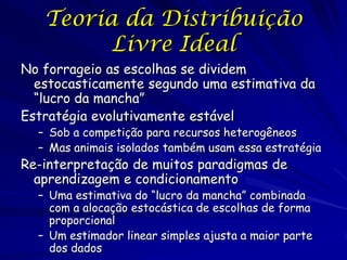 Teoria da Distribuição
         Livre Ideal
No forrageio as escolhas se dividem
  estocasticamente segundo uma estimativa da
  “lucro da mancha”
Estratégia evolutivamente estável
  – Sob a competição para recursos heterogêneos
  – Mas animais isolados também usam essa estratégia
Re-interpretação de muitos paradigmas de
  aprendizagem e condicionamento
  – Uma estimativa do “lucro da mancha” combinada
    com a alocação estocástica de escolhas de forma
    proporcional
  – Um estimador linear simples ajusta a maior parte
    dos dados
 