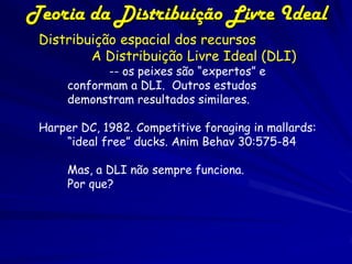 Teoria da Distribuição Livre Ideal
 Distribuição espacial dos recursos
         A Distribuição Livre Ideal (DLI)
             -- os peixes são “expertos” e
      conformam a DLI. Outros estudos
      demonstram resultados similares.

 Harper DC, 1982. Competitive foraging in mallards:
     “ideal free” ducks. Anim Behav 30:575-84

      Mas, a DLI não sempre funciona.
      Por que?
 