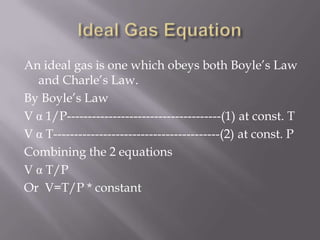 An ideal gas is one which obeys both Boyle’s Law
and Charle’s Law.
By Boyle’s Law
V α 1/P-------------------------------------(1) at const. T
V α T----------------------------------------(2) at const. P
Combining the 2 equations
V α T/P
Or V=T/P * constant
 