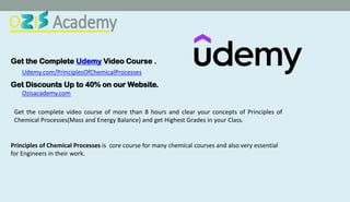 Get the Complete Udemy Video Course .
Udemy.com/PrinciplesOfChemicalProcesses
Get Discounts Up to 40% on our Website.
Ozisacademy.com
Get the complete video course of more than 8 hours and clear your concepts of Principles of
Chemical Processes(Mass and Energy Balance) and get Highest Grades in your Class.
Principles of Chemical Processes is core course for many chemical courses and also very essential
for Engineers in their work.
 