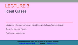 LECTURE 3
Ideal Gases
1
Understand the Complete Course (Principles of Chemical Processses) at your Home
Udemy Udemy.com/PrinciplesOfChemicalProcesses
Introduction of Pressure and Pressure Scales (Atmospheric, Gauge, Vacuum, Absolute)
Conversion Factors of Pressure
Fluid Pressure Measurement
3
3
Understand the Complete Video Course for Skills or for you Exams at your Home
Udemy www.udemy.com
Download & Click on Link
 