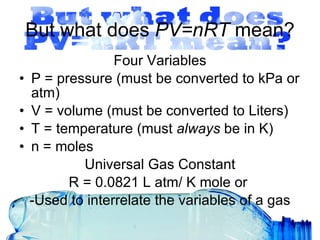 But what does  PV=nRT  mean? Four Variables P = pressure (must be converted to kPa or atm) V = volume (must be converted to Liters) T = temperature (must  always  be in K) n = moles Universal Gas Constant R = 0.0821 L atm/ K mole or  -Used to interrelate the variables of a gas 