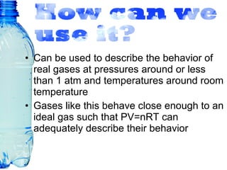 Can be used to describe the behavior of real gases at pressures around or less than 1 atm and temperatures around room temperature Gases like this behave close enough to an ideal gas such that PV=nRT can adequately describe their behavior 