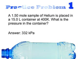 A 1.50 mole sample of Helium is placed in a 15.0 L container at 400K. What is the pressure in the container? Answer: 332 kPa 