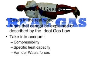 Real Gasses? Gases in the real world A gas that cannot be explained or described by the Ideal Gas Law Take into account: Compressibility Specific heat capacity Van der Waals forces 