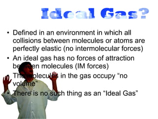 Defined in an environment in which all collisions between molecules or atoms are perfectly elastic (no intermolecular forces) An ideal gas has no forces of attraction between molecules (IM forces) The molecules in the gas occupy “no volume” There is no such thing as an “Ideal Gas” 