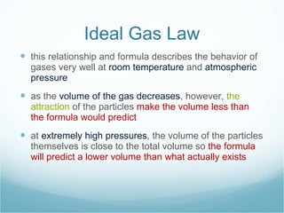 Ideal Gas Law this relationship and formula describes the behavior of gases very well at  room temperature  and  atmospheric pressure as the  volume of the gas decreases , however,  the attraction  of the particles  make the volume less than the formula would predict at  extremely high pressures , the volume of the particles themselves is close to the total volume so  the formula will predict a lower volume than what actually exists 