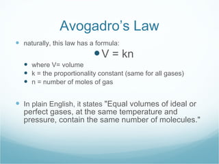 Avogadro’s Law naturally, this law has a formula: V = kn where V= volume k = the proportionality constant (same for all gases) n = number of moles of gas In plain English, it states  "Equal volumes of ideal or perfect gases, at the same temperature and pressure, contain the same number of molecules." 