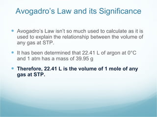 Avogadro’s Law and its Significance Avogadro’s Law isn’t so much used to calculate as it is used to explain the relationship between the volume of any gas at STP. It has been determined that 22.41 L of argon at 0°C and 1 atm has a mass of 39.95 g Therefore, 22.41 L is the volume of 1 mole of any gas at STP. 