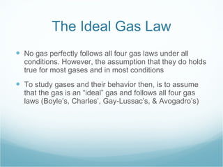 The Ideal Gas Law No gas perfectly follows all four gas laws under all conditions. However, the assumption that they do holds true for most gases and in most conditions To study gases and their behavior then, is to assume that the gas is an “ideal” gas and follows all four gas laws (Boyle’s, Charles’, Gay-Lussac’s, & Avogadro’s) 