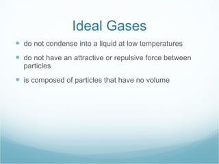 Ideal Gases do not condense into a liquid at low temperatures do not have an attractive or repulsive force between particles is composed of particles that have no volume 