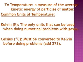 T= Temperature: a measure of the average kinetic energy of particles of matter.Common Units of Temperature:Kelvin (K): The only units that can be used when doing numerical problems with gases.Celsius (°C): Must be converted to Kelvin before doing problems (add 273).