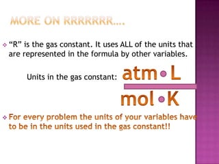 More on RRRRRRR….“R” is the gas constant. It uses ALL of the units that are represented in the formula by other variables.Units in the gas constant:  atm  L					     mol  KFor every problem the units of your variables have to be in the units used in the gas constant!!Pressure Conversions: Back to Dimensional Analysis**Quick Tip: To convert from unit to unit you have to have a conversion factor.** A Conversion factor relates the unit that you start with and the unit that you want to convert too.