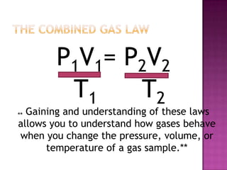 The COMBINED GAS LAWP1V1= P2V2			   T1 	   T2** Gaining and understanding of these laws allows you to understand how gases behave when you change the pressure, volume, or temperature of a gas sample.**