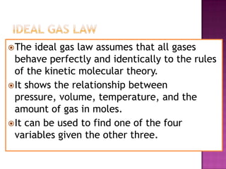 IDEAL GAS LAWThe ideal gas law assumes that all gases behave perfectly and identically to the rules of the kinetic molecular theory.It shows the relationship between pressure, volume, temperature, and the amount of gas in moles.It can be used to find one of the four variables given the other three.