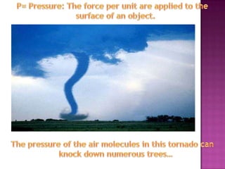 P= Pressure: The force per unit are applied to the surface of an object.The pressure of the air molecules in this tornado can knock down numerous trees…