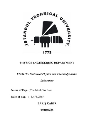 PHYSICS ENGINEERING DEPARTMENT
FIZ341E - Statistical Physics and Thermodynamics
Laboratory
Name of Exp. : The Ideal Gas Law
Date of Exp. : 12.11.2014
BARIŞ ÇAKIR
090100235
 