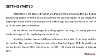 FABRIKAM 2
GETTING STARTED
Respiration is the process by which we draw air into our lungs so that our bodies
can take up oxygen from the air. Let us examine the situation below. As we inhale, the
diaphragm moves down to reduce pressure in the lungs, causing external air to rush in
to fill the lower pressure volume.
As we exhale, the diaphragm is pushing against the lungs, increasing pressure
inside the lungs and forcing the high-pressure air out.
Breathing involves pressure differences between the inside of the lungs and the
air outside. The pressure differences are only a few torr. Figure 28.1. Respiration A
normal breath contain 0.21 mol of air per breath-- not much but enough to keep us
alive.
 