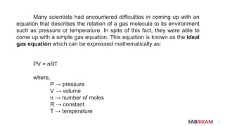 FABRIKAM 3
Many scientists had encountered difficulties in coming up with an
equation that describes the relation of a gas molecule to its environment
such as pressure or temperature. In spite of this fact, they were able to
come up with a simple gas equation. This equation is known as the ideal
gas equation which can be expressed mathematically as:
PV = nRT
where,
P → pressure
V → volume
n → number of moles
R → constant
T → temperature
 
