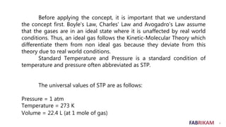 FABRIKAM 4
Before applying the concept, it is important that we understand
the concept first. Boyle's Law, Charles' Law and Avogadro's Law assume
that the gases are in an ideal state where it is unaffected by real world
conditions. Thus, an ideal gas follows the Kinetic-Molecular Theory which
differentiate them from non ideal gas because they deviate from this
theory due to real world conditions.
Standard Temperature and Pressure is a standard condition of
temperature and pressure often abbreviated as STP.
The universal values of STP are as follows:
Pressure = 1 atm
Temperature = 273 K
Volume = 22.4 L (at 1 mole of gas)
 