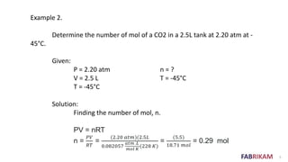 FABRIKAM 5
Example 2.
Determine the number of mol of a CO2 in a 2.5L tank at 2.20 atm at -
45°C.
Given:
P = 2.20 atm n = ?
V = 2.5 L T = -45°C
T = -45°C
Solution:
Finding the number of mol, n.
PV = nRT
n =
𝑃𝑉
𝑅𝑇
=
(2.20 𝑎𝑡𝑚)(2.5𝐿
0.082057
𝑎𝑡𝑚 .𝐿
𝑚𝑜𝑙 𝐾
(228 𝐾)
=
(5.5)
18.71 𝑚𝑜𝑙
= 0.29 mol
 