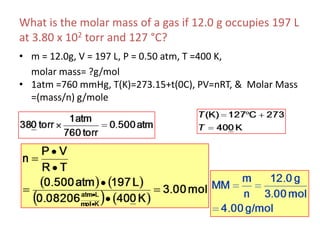 What is the molar mass of a gas if 12.0 g occupies 197 L at 3.80 x 102 torr and 127 °C?m = 12.0g, V = 197 L, P = 0.50 atm, T =400 K, 	molar mass= ?g/mol1atm =760 mmHg, T(K)=273.15+t(0C), PV=nRT, &  Molar Mass =(mass/n) g/mole