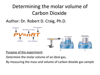 Determining the molar volume of
           Carbon Dioxide
Author: Dr. Robert D. Craig, Ph.D.




Purpose of the experiment:
Determine the molar volume of an ideal gas,
By measuring the mass and volume of carbon dioxide gas sample
 
