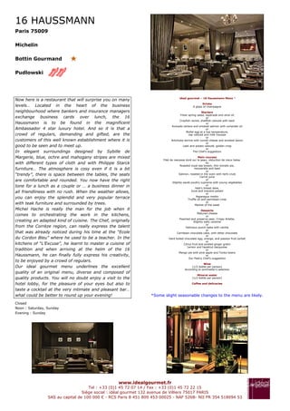 16 HAUSSMANN
Paris 75009

Michelin

Bottin Gourmand

Pudlowski




                                                                                   ideal gourmet – 16 Haussmann Menu *
Now here is a restaurant that will surprise you on many
                                                                                                    Drinks
levels… Located in the heart of the business                                                 A glass of champagne
neighbourhood where bankers and insurance managers                                                    Starters
                                                                                    Fresh spring salad, tapenade and olive oil
exchange business cards over lunch, the 16                                                                or
                                                                                    Crayfish ravioli, shellfish velouté with basil
Haussmann is to be found in the magnificent                                                               or
                                                                             Avocado tartare and smoked salmon with coriander oil
Ambassador 4 star luxury hotel. And so it is that a                                                       or
                                                                                        Mollet egg at a low temperature,
crowd of regulars, demanding and gifted, are the                                           cep velouté and milk mousse
                                                                                                          or
customers of this well known establishment where it is                       Artichoke terrine with comté cheese and smoked bacon
                                                                                                          or
good to be seen and to meet up.                                                       Leek and potato velouté, golden crisp
                                                                                                          or
In elegant surroundings designed by Sybille de                                                 The Chef's suggestion

Margerie, blue, ochre and mahogany stripes are mixed                                                Main courses
                                                                       Filet de rascasse doré sur la peau, réduction de vieux balsa
with different types of cloth and with Philippe Starck                                                     ou
                                                                                     Roasted royal sea bream, thin tomato pie,
furniture… The atmosphere is cosy even if it is a bit                                            mozzarella and basil
                                                                                                           or
“trendy”, there is space between the tables, the seats                              Salmon, roasted in the oven with herb crust
                                                                                                      Carrot juice
are comfortable and rounded. You now have the right                                                        or
                                                                               Slightly sauté poultry supreme with young vegetables
tone for a lunch as a couple or … a business dinner in                                                     or
                                                                                                  Veal's breast stew,
all friendliness with no rush. When the weather allows,                                       Juice and macaire potato
                                                                                                           or
you can enjoy the splendid and very popular terrace                                                Asparagus risotto
                                                                                            Truffle oil and parmesan crisp
                                                                                                           or
with teak furniture and surrounded by trees.                                                      Market of the week
Michel Hache is really the man for the job when it                                                   Desserts
                                                                                                 Matured cheese
comes to orchestrating the work in the kitchens,                                                        or
                                                                                   Poached and preserve pear, Crispy Arlette,
creating an adapted kind of cuisine. The Chef, originally                                     Slightly salty caramel
                                                                                                        or
from the Corrèze region, can really express the talent                                  Delicious punch baba with vanilla
                                                                                                        or
that was already noticed during his time at the “Ecole                           Carribean chocolate cake, with bitter chocolate
                                                                                                        or
du Cordon Bleu” where he used to be a teacher. In the                      Hard boiled chocolate egg, orange, and passion fruit sorbet
                                                                                                        or
kitchens of “L’Excuse”, he learnt to master a cuisine of                              Citrus fruit and pickled ginger gratin
                                                                                         Lemon and hazelnut dacquoise
tradition and when arriving at the helm of the 16                                                       or
                                                                                  Mango pie with pine apple and Tonka beans
Haussmann, he can finally fully express his creativity,                                                 or
                                                                                          Our Pastry Chef's suggestion
to be enjoyed by a crowd of regulars.
                                                                                                     Wine
Our ideal gourmet menu underlines the excellent                                             (1/2 bottle per person)
                                                                                       According to sommelier's selection
quality of an original menu, diverse and composed of
                                                                                                 Mineral water
quality products. You will no doubt enjoy a visit to the                                     (1/2 bottle per person)

hotel lobby, for the pleasure of your eyes but also to                                      Coffee and delicacies

taste a cocktail at the very intimate and pleasant bar…
what could be better to round up your evening!                   *Some slight seasonable changes to the menu are likely.

Closed
Noon : Saturday, Sunday
Evening : Sunday




                                                   www.idealgourmet.fr
                                     Tel : +33 (0)1 45 72 07 14 / Fax : +33 (0)1 45 72 22 15
                                  Siège social : idéal gourmet 132 avenue de Villiers 75017 PARIS
                 SAS au capital de 100 000 € - RCS Paris 8 451 809 453 00025 - NAF 526B- NII FR 354 518094 53
 