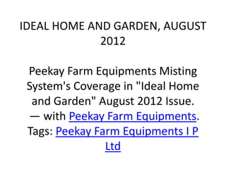 IDEAL HOME AND GARDEN, AUGUST
             2012

 Peekay Farm Equipments Misting
 System's Coverage in "Ideal Home
  and Garden" August 2012 Issue.
 — with Peekay Farm Equipments.
 Tags: Peekay Farm Equipments I P
                Ltd
 