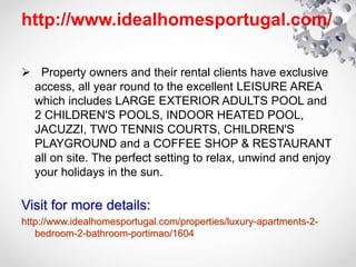 http://www.idealhomesportugal.com/
 Property owners and their rental clients have exclusive
access, all year round to the excellent LEISURE AREA
which includes LARGE EXTERIOR ADULTS POOL and
2 CHILDREN'S POOLS, INDOOR HEATED POOL,
JACUZZI, TWO TENNIS COURTS, CHILDREN'S
PLAYGROUND and a COFFEE SHOP & RESTAURANT
all on site. The perfect setting to relax, unwind and enjoy
your holidays in the sun.
Visit for more details:
http://www.idealhomesportugal.com/properties/luxury-apartments-2-
bedroom-2-bathroom-portimao/1604
 