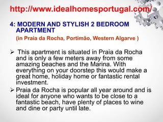 http://www.idealhomesportugal.com/
4: MODERN AND STYLISH 2 BEDROOM
APARTMENT
(in Praia da Rocha, Portimão, Western Algarve )
 This apartment is situated in Praia da Rocha
and is only a few meters away from some
amazing beaches and the Marina. With
everything on your doorstep this would make a
great home, holiday home or fantastic rental
investment.
 Praia da Rocha is popular all year around and is
ideal for anyone who wants to be close to a
fantastic beach, have plenty of places to wine
and dine or party until late.
 