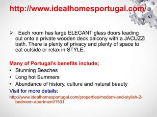http://www.idealhomesportugal.com/
 Each room has large ELEGANT glass doors leading
out onto a private wooden deck balcony with a JACUZZI
bath. There is plenty of privacy and plenty of space to
eat outside or relax in STYLE.
Many of Portugal’s benefits include;
• Stunning Beaches
• Long hot Summers
• Abundance of history, culture and natural beauty
Visit for more details:
http://www.idealhomesportugal.com/properties/modern-and-stylish-2-
bedroom-apartment/1531
 