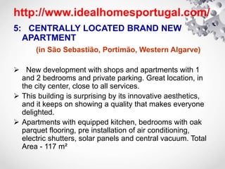 http://www.idealhomesportugal.com/
5: CENTRALLY LOCATED BRAND NEW
APARTMENT
(in São Sebastião, Portimão, Western Algarve)
 New development with shops and apartments with 1
and 2 bedrooms and private parking. Great location, in
the city center, close to all services.
 This building is surprising by its innovative aesthetics,
and it keeps on showing a quality that makes everyone
delighted.
 Apartments with equipped kitchen, bedrooms with oak
parquet flooring, pre installation of air conditioning,
electric shutters, solar panels and central vacuum. Total
Area - 117 m²
 
